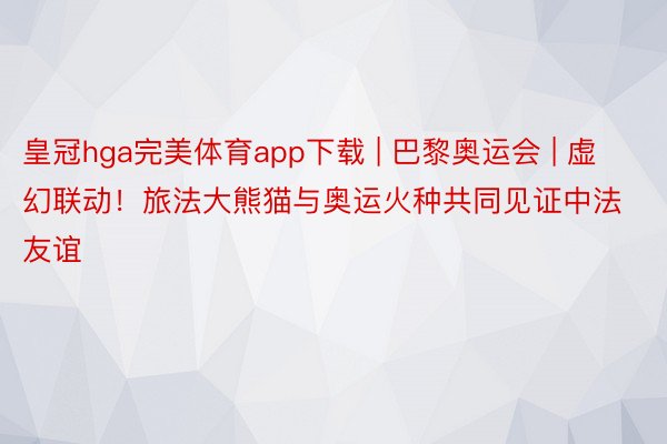 皇冠hga完美体育app下载 | 巴黎奥运会 | 虚幻联动！旅法大熊猫与奥运火种共同见证中法友谊