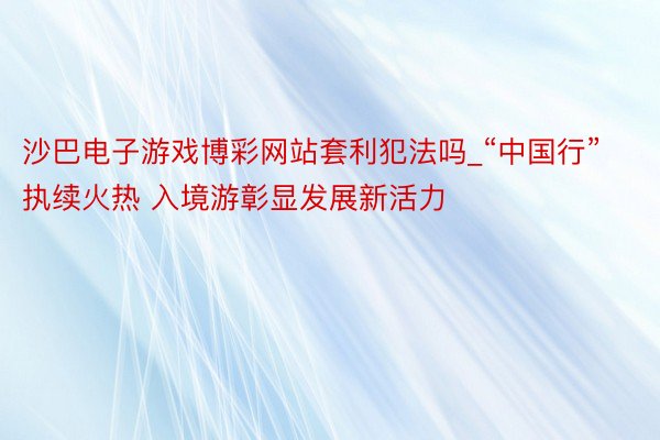 沙巴电子游戏博彩网站套利犯法吗_“中国行”执续火热 入境游彰显发展新活力