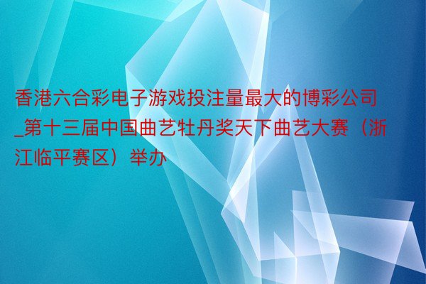 香港六合彩电子游戏投注量最大的博彩公司_第十三届中国曲艺牡丹奖天下曲艺大赛（浙江临平赛区）举办