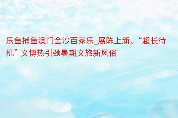 乐鱼捕鱼澳门金沙百家乐_展陈上新、“超长待机” 文博热引颈暑期文旅新风俗