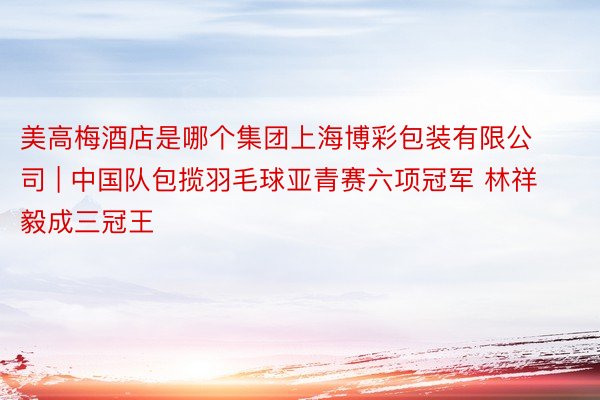美高梅酒店是哪个集团上海博彩包装有限公司 | 中国队包揽羽毛球亚青赛六项冠军 林祥毅成三冠王