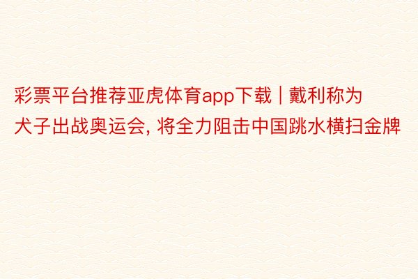 彩票平台推荐亚虎体育app下载 | 戴利称为犬子出战奥运会, 将全力阻击中国跳水横扫金牌