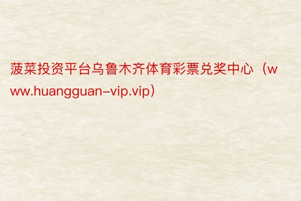 菠菜投资平台乌鲁木齐体育彩票兑奖中心（www.huangguan-vip.vip）