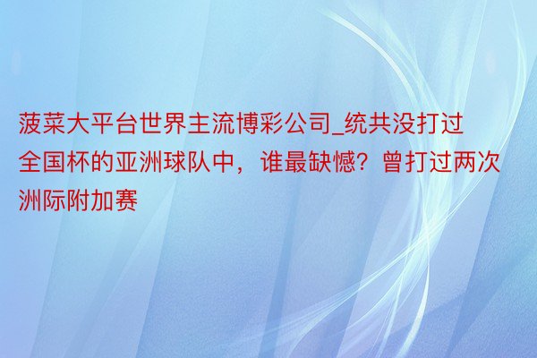 菠菜大平台世界主流博彩公司_统共没打过全国杯的亚洲球队中，谁最缺憾？曾打过两次洲际附加赛