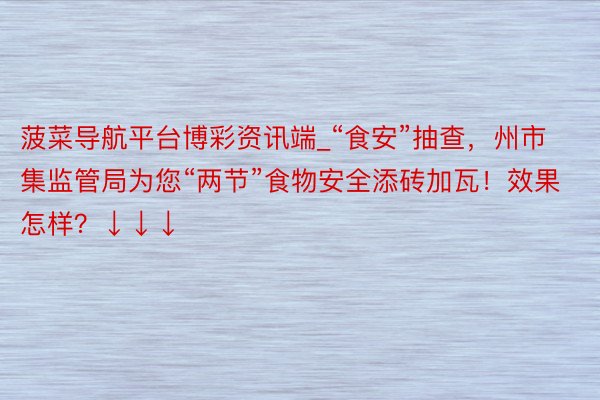 菠菜导航平台博彩资讯端_“食安”抽查，州市集监管局为您“两节”食物安全添砖加瓦！效果怎样？↓↓↓