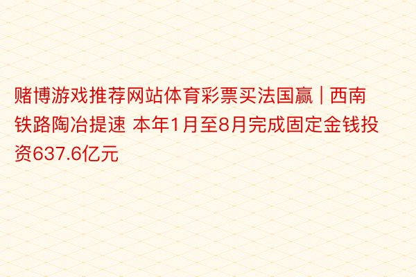赌博游戏推荐网站体育彩票买法国赢 | 西南铁路陶冶提速 本年1月至8月完成固定金钱投资637.6亿元