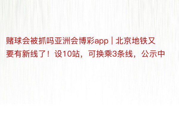 赌球会被抓吗亚洲会博彩app | 北京地铁又要有新线了！设10站，可换乘3条线，公示中