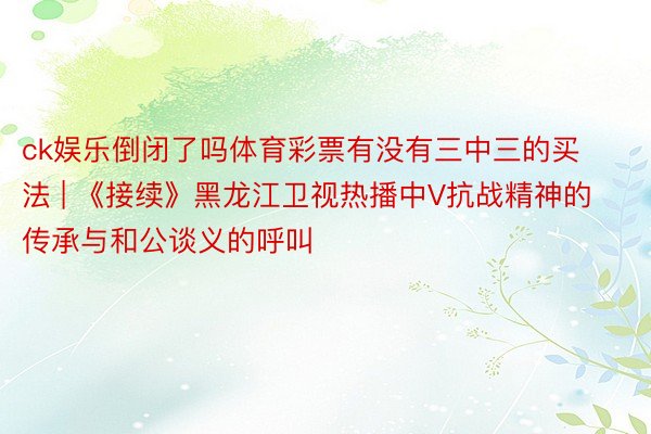 ck娱乐倒闭了吗体育彩票有没有三中三的买法 | 《接续》黑龙江卫视热播中V抗战精神的传承与和公谈义的呼叫