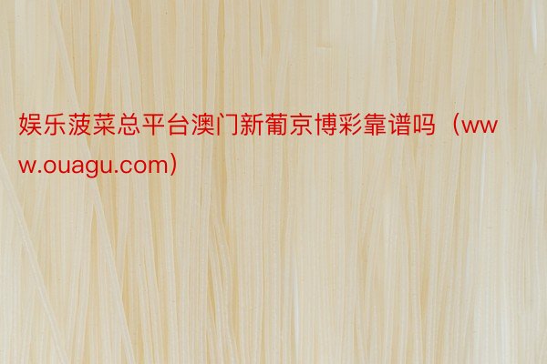 娱乐菠菜总平台澳门新葡京博彩靠谱吗（www.ouagu.com）