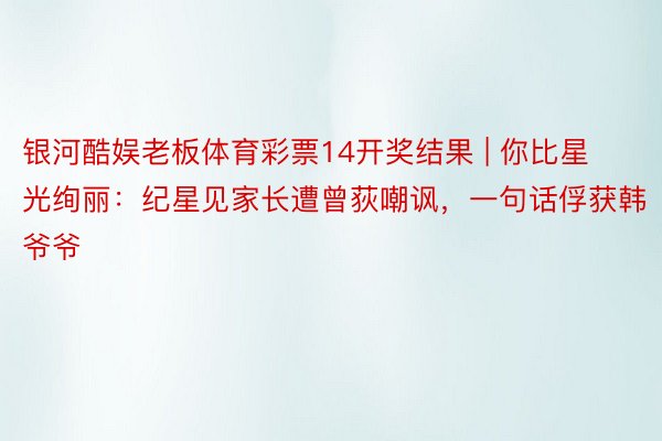 银河酷娱老板体育彩票14开奖结果 | 你比星光绚丽：纪星见家长遭曾荻嘲讽，一句话俘获韩爷爷