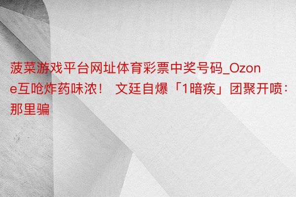 菠菜游戏平台网址体育彩票中奖号码_Ozone互呛炸药味浓！ 文廷自爆「1暗疾」团聚开喷：在那里骗