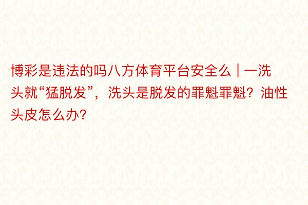 博彩是违法的吗八方体育平台安全么 | 一洗头就“猛脱发”，洗头是脱发的罪魁罪魁？油性头皮怎么办？
