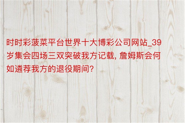 时时彩菠菜平台世界十大博彩公司网站_39岁集会四场三双突破我方记载, 詹姆斯会何如遴荐我方的退役期间?