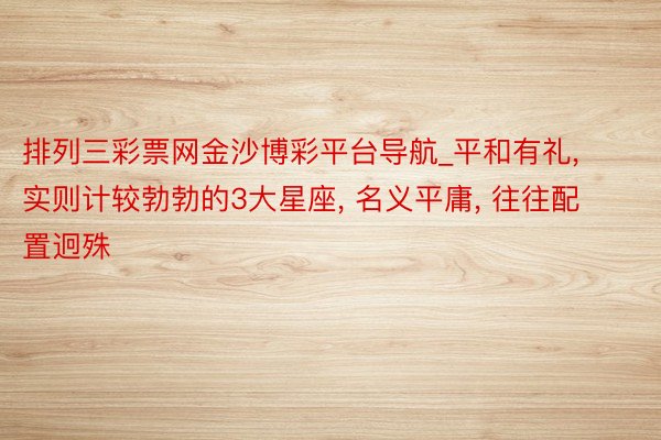 排列三彩票网金沙博彩平台导航_平和有礼, 实则计较勃勃的3大星座, 名义平庸, 往往配置迥殊