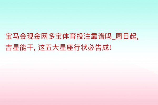 宝马会现金网多宝体育投注靠谱吗_周日起, 吉星能干, 这五大星座行状必告成!