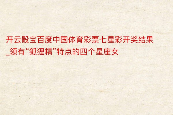 开云骰宝百度中国体育彩票七星彩开奖结果_领有“狐狸精”特点的四个星座女
