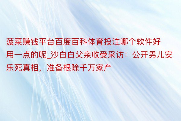 菠菜赚钱平台百度百科体育投注哪个软件好用一点的呢_沙白白父亲收受采访：公开男儿安乐死真相，准备根除千万家产