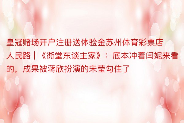 皇冠赌场开户注册送体验金苏州体育彩票店人民路 | 《衖堂东谈主家》：底本冲着闫妮来看的，成果被蒋欣扮演的宋莹勾住了
