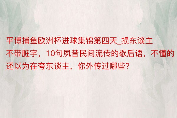 平博捕鱼欧洲杯进球集锦第四天_损东谈主不带脏字，10句夙昔民间流传的歇后语，不懂的还以为在夸东谈主，你外传过哪些？