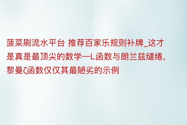菠菜刷流水平台 推荐百家乐规则补牌_这才是真是最顶尖的数学—L函数与朗兰兹缱绻，黎曼ζ函数仅仅其最陋劣的示例