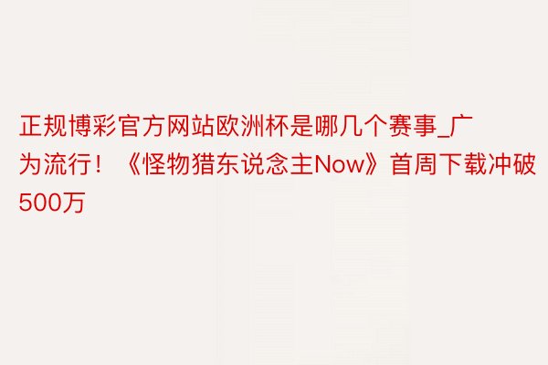 正规博彩官方网站欧洲杯是哪几个赛事_广为流行！《怪物猎东说念主Now》首周下载冲破500万