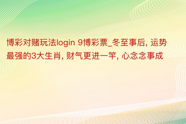 博彩对赌玩法login 9博彩票_冬至事后, 运势最强的3大生肖, 财气更进一竿, 心念念事成