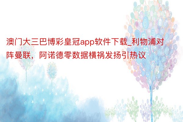 澳门大三巴博彩皇冠app软件下载_利物浦对阵曼联，阿诺德零数据横祸发扬引热议