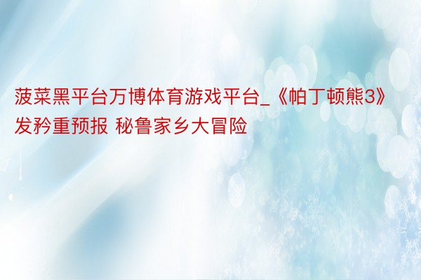 菠菜黑平台万博体育游戏平台_《帕丁顿熊3》发矜重预报 秘鲁家乡大冒险