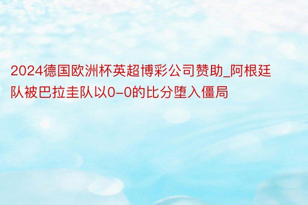 2024德国欧洲杯英超博彩公司赞助_阿根廷队被巴拉圭队以0-0的比分堕入僵局